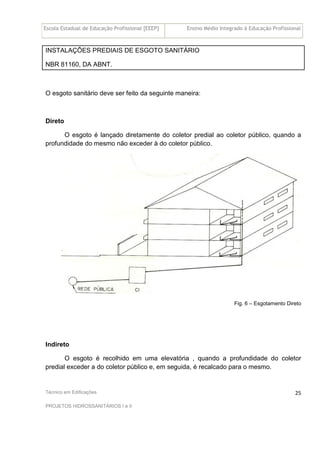 Escola Estadual de Educação Profissional [EEEP] Ensino Médio Integrado à Educação Profissional
Técnico em Edificações
PROJETOS HIDROSSANITÁRIOS I e II
25
INSTALAÇÕES PREDIAIS DE ESGOTO SANITÁRIO
NBR 81160, DA ABNT.
O esgoto sanitário deve ser feito da seguinte maneira:
Direto
O esgoto é lançado diretamente do coletor predial ao coletor público, quando a
profundidade do mesmo não exceder à do coletor público.
Fig. 6 – Esgotamento Direto
Indireto
O esgoto é recolhido em uma elevatória , quando a profundidade do coletor
predial exceder a do coletor público e, em seguida, é recalcado para o mesmo.
 