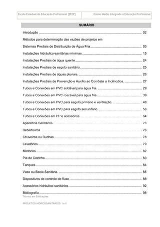 Escola Estadual de Educação Profissional [EEEP] Ensino Médio Integrado à Educação Profissional
Técnico em Edificações
PROJETOS HIDROSSANITÁRIOS I e II
SUMÁRIO
Introdução .................................................................................................................. 02
Métodos para determinação das vazões de projetos em
Sistemas Prediais de Distribuição de Água Fria......................................................... 03
Instalações hidráulico-sanitárias mínimas.................................................................. 15
Instalações Prediais de água quente.......................................................................... 24
Instalações Prediais de esgoto sanitário. ................................................................... 25
Instalações Prediais de águas pluviais....................................................................... 26
Instalações Prediais de Prevenção e Auxílio ao Combate a Incêncdios. ................... 27
Tubos e Conexões em PVC soldável para água fria.................................................. 29
Tubos e Conexões em PVC roscável para água fria.................................................. 39
Tubos e Conexões em PVC para esgoto primário e ventilação. ................................ 48
Tubos e Conexões em PVC para esgoto secundário................................................. 56
Tubos e Conexões em PP e acessórios..................................................................... 64
Aparelhos Sanitários .................................................................................................. 73
Bebedouros. ............................................................................................................... 76
Chuveiros ou Duchas. ................................................................................................ 78
Lavatórios................................................................................................................... 79
Mictórios. .................................................................................................................... 82
Pia de Cozinha ........................................................................................................... 83
Tanques ..................................................................................................................... 84
Vaso ou Bacia Sanitária. ............................................................................................ 85
Dispositivos de controle de fluxo. ............................................................................... 88
Acessórios hidráulico-sanitários. ................................................................................ 92
Bibliografia.................................................................................................................. 98
 