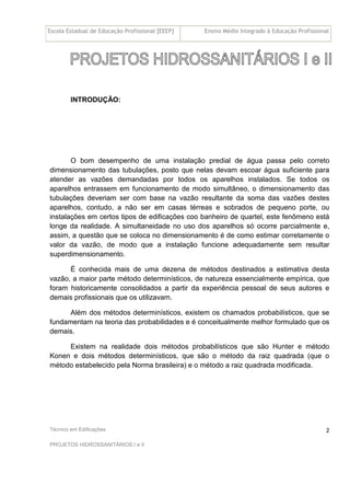 Escola Estadual de Educação Profissional [EEEP] Ensino Médio Integrado à Educação Profissional
Técnico em Edificações
PROJETOS HIDROSSANITÁRIOS I e II
2
INTRODUÇÃO:
O bom desempenho de uma instalação predial de água passa pelo correto
dimensionamento das tubulações, posto que nelas devam escoar água suficiente para
atender as vazões demandadas por todos os aparelhos instalados. Se todos os
aparelhos entrassem em funcionamento de modo simultâneo, o dimensionamento das
tubulações deveriam ser com base na vazão resultante da soma das vazões destes
aparelhos, contudo, a não ser em casas térreas e sobrados de pequeno porte, ou
instalações em certos tipos de edificações coo banheiro de quartel, este fenômeno está
longe da realidade. A simultaneidade no uso dos aparelhos só ocorre parcialmente e,
assim, a questão que se coloca no dimensionamento é de como estimar corretamente o
valor da vazão, de modo que a instalação funcione adequadamente sem resultar
superdimensionamento.
É conhecida mais de uma dezena de métodos destinados a estimativa desta
vazão, a maior parte método determinísticos, de natureza essencialmente empírica, que
foram historicamente consolidados a partir da experiência pessoal de seus autores e
demais profissionais que os utilizavam.
Além dos métodos determinísticos, existem os chamados probabilísticos, que se
fundamentam na teoria das probabilidades e é conceitualmente melhor formulado que os
demais.
Existem na realidade dois métodos probabilísticos que são Hunter e método
Konen e dois métodos determinísticos, que são o método da raiz quadrada (que o
método estabelecido pela Norma brasileira) e o método a raiz quadrada modificada.
 