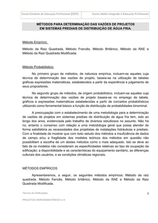 Escola Estadual de Educação Profissional [EEEP] Ensino Médio Integrado à Educação Profissional
Técnico em Edificações
PROJETOS HIDROSSANITÁRIOS I e II
3
MÉTODOS PARA DETERMINAÇÃO DAS VAZÓES DE PROJETOS
EM SISTEMAS PREDIAIS DE DISTRIBUIÇÃO DE ÁGUA FRIA.
Método Empírico:
Método da Raiz Quadrada, Método Francês, Método Britânico, Método da RAE e
Método da Raiz Quadrada Modificada.
Método Probabilístico:
No primeiro grupo de métodos, de natureza empírica, incluem-se aqueles cuja
técnica de determinação das vazões de projeto, baseia-se na utilização de tabelas
gráficas expressões matemáticas, estabelecidos a partir da experiência e julgamento de
seus propositores.
No segundo grupo de métodos, de origem probabilístico, incluem-se aqueles cuja
técnica de determinação das vazões de projeto baseia-se no emprego de tabela,
gráficos e expressões matemáticas estabelecidas a partir de conceitos probabilísticos
utilizando como ferramental básico a função de distribuição de probabilidades binominal.
A preocupação com o estabelecimento de uma metodologia para a determinação
de vazões de projetos em sistemas prediais de distribuição de água fria tem, sido ao
longo dos anos, evidenciada pelo trabalho de diversos estudiosos no assunto. Não há
no, entanto o consenso com relação a uma metodologia geral que possa atender de
forma satisfatória as necessidades dos projetistas de instalações hidráulicas e prediais.
Com a finalidade de mostrar que com todo estudo dos métodos a insuficiência de dados
de campo e/ou a fragilidade dos modelos teóricos dos métodos em questão não
possibilitam a escolha de um destes métodos como o mais adequado. Isto se deve ao
fato de os modelos não consideram as especificidades relativas ao tipo de ocupação da
edificação; a disponibilidade e as características do equipamento sanitário, as diferenças
culturais dos usuários, e as condições climáticas regionais.
MÉTODOS EMPÍRICOS
Apresentaremos, a seguir, os seguintes métodos empíricos: Método da raiz
quadrada, Método francês, Método britânico, Método da RAE e Método da Raiz
Quadrada Modificada.
 