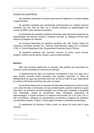 Escola Estadual de Educação Profissional [EEEP] Ensino Médio Integrado à Educação Profissional
Técnico em Edificações
PROJETOS HIDROSSANITÁRIOS I e II
73
APARELHOS SANITÁRIOS
São aparelhos destinados a fornecer água para fins higiênicos e a receber dejetos
e águas servidas.
Os aparelhos sanitários são normalmente confeccionados em material cerâmico
vitrificado, aço inox, fibra de vidro, etc e deverão satisfazer às especificações das
normas da ABNT, para cada tipo de aparelho.
As dimensões dos aparelhos sanitários fornecidas pelos fabricantes obedecem às
especificações das Normas. Deverá o projetista consultar os catálogos técnicos para
elaborar as listagens de materiais.
Os principais fabricantes de aparelhos sanitários são: Alfa Tecprel, Celite S.A
Indústrias e Comércio, Duratex S.A., Fabrinox, Ideal Standard, Wabco Ind. e Comércio
LTDA, Jr. Fischer Metalúrgica Ltda, Equipamentos Industriais Douat LTDA,etc.
Os aparelhos sanitários são: banheira, chuveiro ou ducha, ducha manual,
lavatório, mictório, pia de cozinha, tanque e vaso ou bacia sanitária.
Banheira
Além das banheiras disponíveis no mercado, elas poderão ser executadas em
alvenaria, sendo revestidas em mármore, por exemplo.
O abastecimento de água nas banheiras normalmente é feito com água fria e
água quente, devendo serem equipadas com aparelho misturador. O ponto de
abastecimento de água das banheiras deve ficar de 0,30 a 0,40m do piso, dependendo
do modelo e fabricante escolhidos para usar no projeto.
As banheiras disponíveis no mercado são fabricadas atualmente em fibra de vidro
e em vários formatos e dimensões, com piso antiderrapante, assento anatômico e apoio
para braço. As banheiras de hidromassagem vem prontas para instalação e equipadas
com: bica-ladrão, válvula de escoamento, alças, tubulações, dispositivos de
hidromassagem, e sucção montados e o conjunto motor bomba, de ½ CV, para 110 V e
220 V,monofásico, adequado às características de banheira e podendo ser instalados
em diferentes posições. A figura 13 ilustra alguns formatos e dimensões de banheiras.
O esgotamento da banheira é feito a partir da válvula de fundo para a caixa
sifonada.
 