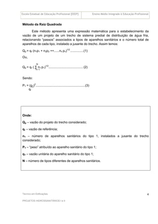 Escola Estadual de Educação Profissional [EEEP] Ensino Médio Integrado à Educação Profissional
Técnico em Edificações
PROJETOS HIDROSSANITÁRIOS I e II
4
Método da Raiz Quadrada
Este método apresenta uma expressão matemática para o estabelecimento da
vazão de um projeto de um trecho de sistema predial de distribuição de água fria,
relacionando “passos” associados a tipos de aparelhos sanitários e o número total de
aparelhos de cada tipo, instalado a jusante do trecho. Assim temos:
Qp = qr (n1p1 + n2p2 ++......nn pn)1/2
...............(1)
Ou,
N
Qp = qr ( ∑ n1 p1)1/2
....................................... (2)
1= 1
Sendo:
P1 = (q1)2
........................................................(3)
qr
Onde:
Qp – vazão do projeto do trecho considerado;
qr – vazão de referência;
n1 – número de aparelhos sanitários do tipo 1, instalados a jusante do trecho
considerado;
P1 – “peso” atribuído ao aparelho sanitário do tipo 1;
q1 – vazão unitária do aparelho sanitário do tipo 1;
N – número de tipos diferentes de aparelhos sanitários.
 
