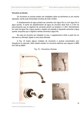 Escola Estadual de Educação Profissional [EEEP] Ensino Médio Integrado à Educação Profissional
Técnico em Edificações
PROJETOS HIDROSSANITÁRIOS I e II
78
Chuveiro ou Ducha
Os chuveiros ou duchas podem ser instalados sobre as banheiras ou em recinto
separado, sendo suas dimensões mínimas de 0,80 x 0,80m.
O abastecimento de água poderá ser somente com água fria ou com água fria e
água quente. O ponto de abastecimento de água do chuveiro deve ficar a 2,10m do
piso,enquanto que os registros de comando devem se localizar a 1,30m. Normalmente
em caso de água fria e água quente o registro de pressão à esquerda comanda a água
quente, enquanto que o registro à direita comanda a água fria.
No caso do chuveiro ser instalado no box, o esgotamento é feito a partir de um
ralo seco ou sifonado, ligado a uma caixa sifonada.
A Fig. 15 ilustra alguns modelos de chuveiros e duchas encontrados com
frequência no mercado. Além destes existem os chuveiros elétricos que seguem a NBR
5411/85 da ABNT.
Fig. 15 – Chuveiros e Duchas
 