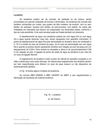 Escola Estadual de Educação Profissional [EEEP] Ensino Médio Integrado à Educação Profissional
Técnico em Edificações
PROJETOS HIDROSSANITÁRIOS I e II
79
Lavatório
Os lavatórios podem ser de console, de pedestal ou de coluna, sendo
encontrados em grande variedade de formas e dimensões. Os lavatórios de console são
também conhecidas por cubas, que podem de três modelos: de embutir, com ou sem
ladrão; de sobrepor, sempre com ladrão; de semi-encaixe, com ladrão. As cubas são
instaladas em bancadas que devem ser preparadas nas dimensões ideais, conforme o
tipo de cuba escolhido. A de semi-encaixe pode ser fixada também em alvenaria.
O abastecimento de água nos lavatórios poderá ser com água fria ou com água
fria e água quente devendo, para isto, serem equipados com aparelho misturador. O
ponto de abastecimento de água fria para alimentação do lavatório deve ser localizado a
0, 10 m à direita do eixo de simetria da peça. Já no caso da alimentação ser com água
fria e quente os pontos devem apresentar simetria com relação ao eixo da peça,com um
espaçamento de 0,20m. Para ambas as situações a altura é de aproximadamente 0,58
m em relação ao piso. A ligação do ponto de saída de água ao lavatório é por meio de
um tubo de ligação flexível.
O esgotamento do lavatório é feito a partir da válvula do aparelho acoplada a um
sifão e deste para uma caixa sifonada. As válvula para esgotamento dos lavatório devem
ser bem especificadas pois diferem no caso da peça possuir ou não dispositivo de
extravazamento (ladrão).
A Fig. 16 ilustra alguns modelos de lavatórios.
As normas NBR 6499/85 e NBR 10535/87 da ABNT é que regulamentam a
fabricação de lavatórios de material cerâmico.
Fig. 16 – Lavatório
a) De Coluna
 