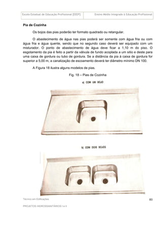 Escola Estadual de Educação Profissional [EEEP] Ensino Médio Integrado à Educação Profissional
Técnico em Edificações
PROJETOS HIDROSSANITÁRIOS I e II
83
Pia de Cozinha
Os bojos das pias poderão ter formato quadrado ou retangular.
O abastecimento de água nas pias poderá ser somente com água fria ou com
água fria e água quente, sendo que no segundo caso deverá ser equipado com um
misturador. O ponto de abastecimento de água deve ficar a 1,10 m do piso. O
esgotamento da pia é feito a partir da válvula de fundo acoplada a um sitio e deste para
uma caixa de gordura ou tubo de gordura. Se a distância da pia à caixa de gordura for
superior a 5,00 m, a canalização de escoamento deverá ter diâmetro mínimo DN 100.
A Figura 18 ilustra alguns modelos de pias.
Fig. 18 – Pias de Cozinha
 