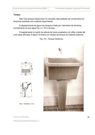 Escola Estadual de Educação Profissional [EEEP] Ensino Médio Integrado à Educação Profissional
Técnico em Edificações
PROJETOS HIDROSSANITÁRIOS I e II
84
Tanque
Além dos tanques disponíveis no mercado, eles poderão ser construídos em
alvanaria revestida com material impermeável.
O abastecimento de água nos tanques é feito por intermédio de torneiras,
normalmente só com água fria, a 1,10 m do piso.
O esgotamento é a partir da válvula de fundo acoplada a um sifão e deste até
uma caixa sifonada. A figura 19 ilustra um modelo de tanque de material cerâmico.
Fig. 19 – Tanque Cerâmico
 