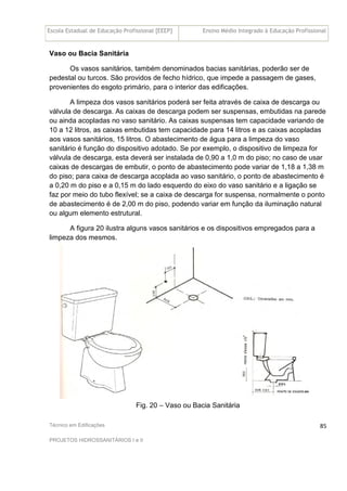 Escola Estadual de Educação Profissional [EEEP] Ensino Médio Integrado à Educação Profissional
Técnico em Edificações
PROJETOS HIDROSSANITÁRIOS I e II
85
Vaso ou Bacia Sanitária
Os vasos sanitários, também denominados bacias sanitárias, poderão ser de
pedestal ou turcos. São providos de fecho hídrico, que impede a passagem de gases,
provenientes do esgoto primário, para o interior das edificações.
A limpeza dos vasos sanitários poderá ser feita através de caixa de descarga ou
válvula de descarga. As caixas de descarga podem ser suspensas, embutidas na parede
ou ainda acopladas no vaso sanitário. As caixas suspensas tem capacidade variando de
10 a 12 litros, as caixas embutidas tem capacidade para 14 litros e as caixas acopladas
aos vasos sanitários, 15 litros. O abastecimento de água para a limpeza do vaso
sanitário é função do dispositivo adotado. Se por exemplo, o dispositivo de limpeza for
válvula de descarga, esta deverá ser instalada de 0,90 a 1,0 m do piso; no caso de usar
caixas de descargas de embutir, o ponto de abastecimento pode variar de 1,18 a 1,38 m
do piso; para caixa de descarga acoplada ao vaso sanitário, o ponto de abastecimento é
a 0,20 m do piso e a 0,15 m do lado esquerdo do eixo do vaso sanitário e a ligação se
faz por meio do tubo flexível; se a caixa de descarga for suspensa, normalmente o ponto
de abastecimento é de 2,00 m do piso, podendo variar em função da iluminação natural
ou algum elemento estrutural.
A figura 20 ilustra alguns vasos sanitários e os dispositivos empregados para a
limpeza dos mesmos.
Fig. 20 – Vaso ou Bacia Sanitária
 
