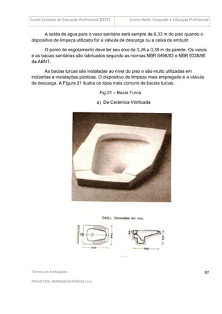 Escola Estadual de Educação Profissional [EEEP] Ensino Médio Integrado à Educação Profissional
Técnico em Edificações
PROJETOS HIDROSSANITÁRIOS I e II
87
A saída de água para o vaso sanitário será sempre de 0,33 m do piso quando o
dispositivo de limpeza utilizado for a válvula de descarga ou a caixa de embutir.
O ponto de esgotamento deve ter seu eixo de 0,26 a 0,38 m da parede. Os vasos
e as bacias sanitárias são fabricados segundo as normas NBR 6498/83 e NBR 9338/86
da ABNT.
As bacias turcas são instaladas ao nível do piso e são muito utilizadas em
indústrias e instalações públicas. O dispositivo de limpeza mais empregado é a válvula
de descarga. A Figura 21 ilustra os tipos mais comuns de bacias turcas.
Fig.21 – Bacia Turca
a) De Cerâmica Vitrificada
 