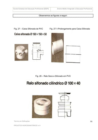 Escola Estadual de Educação Profissional [EEEP] Ensino Médio Integrado à Educação Profissional
Técnico em Edificações
PROJETOS HIDROSSANITÁRIOS I e II
93
Observemos as figuras a seguir:
Fig. 27 – Caixa Sifonada de PVC Fig. 27.1-Prolongamento para Caixa Sifonada
Fig. 28 – Ralo Seco e Sifonado em PVC
 
