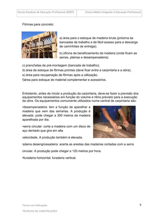 Escola Estadual de Educação Profissional [EEEP] Ensino Médio Integrado à Educação Profissional
Técnico em Edificações
TÉCNICAS DE CONSTRUÇÕES
8
Fôrmas para concreto:
a) área para o estoque de madeira bruta (próxima às
bancadas de trabalho e de fácil acesso para a descarga
de caminhões de entrega);
b) oficina de beneficiamento da madeira (onde ficam as
serras, plainas e desempenadeira);
c) pranchetas de pré-montagem (bancada de trabalho);
d) área de estoque de fôrmas prontas (deve ficar entre a carpintaria e a obra);
e) área para recuperação de fôrmas após a utilização;
f)área para estoque de material complementar e acessórios.
Entretanto, antes de iniciar a produção da carpintaria, deve-se fazer a previsão dos
equipamentos necessários em função do volume e ritmo previsto para a execução
da obra. Os equipamentos comumente utilizados numa central de carpintaria são:
•desempenadeira: tem a função de aparelhar a
madeira que vem das serrarias. A produção é
elevada: pode chegar a 300 metros de madeira
aparelhada por dia.
•serra circular: corta a madeira com um disco de
aço dentado que gira em alta
velocidade. A produção também é elevada.
•plaina desengrossadeira: acerta as arestas das madeiras cortadas com a serra
circular. A produção pode chegar a 120 metros por hora.
•furadeira horizontal, furadeira vertical.
 