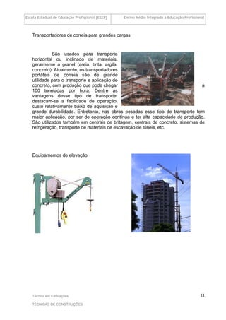 Escola Estadual de Educação Profissional [EEEP] Ensino Médio Integrado à Educação Profissional
Técnico em Edificações
TÉCNICAS DE CONSTRUÇÕES
11
Transportadores de correia para grandes cargas
São usados para transporte
horizontal ou inclinado de materiais,
geralmente a granel (areia, brita, argila,
concreto). Atualmente, os transportadores
portáteis de correia são de grande
utilidade para o transporte e aplicação de
concreto, com produção que pode chegar a
100 toneladas por hora. Dentre as
vantagens desse tipo de transporte,
destacam-se a facilidade de operação,
custo relativamente baixo de aquisição e
grande durabilidade. Entretanto, nas obras pesadas esse tipo de transporte tem
maior aplicação, por ser de operação contínua e ter alta capacidade de produção.
São utilizados também em centrais de britagem, centrais de concreto, sistemas de
refrigeração, transporte de materiais de escavação de túneis, etc.
Equipamentos de elevação
 