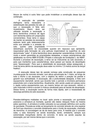 Escola Estadual de Educação Profissional [EEEP] Ensino Médio Integrado à Educação Profissional
Técnico em Edificações
TÉCNICAS DE CONSTRUÇÕES
15
blocos de rocha) é outro fator que pode inviabilizar a construção desse tipo de
contenção.
A execução de paredes-
diafragma torna necessária a
estabilização das paredes da vala, já
que a escavação é feita sem
revestimento. Assim, deve ser
utilizada durante a escavação a
lama bentonítica (mistura de água
com bentonita sódica em proporções
convenientes). Essa lama é capaz
de manter as paredes da escavação
estáveis tanto pelo balanceamento
entre sua pressão e a pressão do
solo, quanto pela propriedade
detixotropia (aumento de viscosidade quando em repouso) que apresenta,
responsável pela formação de uma película impermeável na superfície do solo
denominada “cake”. A lama bentonítica deve apresentar características mínimas de
modo a serem garantidas as propriedades desejadas, e essas características são
detalhadas na norma NBR 6122/86 (“Projeto e execução de fundações”), da ABNT.
Durante o processo de escavação, a lama vai se misturando ao solo escavado, e
para que mantenha suas características, deve passar por bacias de decantação
para “desarenação”. Para que a estabilidade da escavação esteja assegurada, o
nível da lama dentro da escavação deve estar no mínimo 1,5 metros acima do lençol
freático”.
A execução desse tipo de parede começa pela construção de pequenas
muretas-guias de concreto armado, com altura aproximada de 1 metro, ao longo de
todo o trecho a ser escavado, com o objetivo de definir a posição da parede e
garantir sua verticalidade. A escavação, até a profundidade desejada, é feita com
equipamento clamshell, sendo que durante todo o período a trincheira permanece
preenchida com a lama bentonítica. Atualmente, vêm sendo usado em países como
o Japão outros equipamentos que, ao mesmo tempo em que escavam, retiram o
solo misturado à lama e enviam a mistura canalizada para as bacias de decantação.
Dessa forma, a escavação ocorre de forma mais rápida, sem a necessidade de
descarga periódica do solo escavado.
Paredes-diafragma moldadas no local: após pronta a escavação, um guindaste
posiciona a armadura já montada, quando são dados retoques finais na mesma
pelos operários. A armadura é então colocada na sua posição definitiva com auxílio
do guindaste. Procede-se então ao lançamento do concreto através de uma espécie
de funil que direciona o concreto diretamente para o fundo da escavação, chamado
de tremonha. A concretagem se dá de baixo para cima. À medida que o concreto
sobe, o tubo tremonha vai sendo levantado, tendo, entretanto, sempre sua
extremidade mergulhada dentro do concreto. A lama vai sendo expulsa da
escavação, por ser menos densa que o concreto.
 