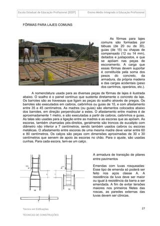 Escola Estadual de Educação Profissional [EEEP] Ensino Médio Integrado à Educação Profissional
Técnico em Edificações
TÉCNICAS DE CONSTRUÇÕES
27
FÔRMAS PARA LAJES COMUNS
As fôrmas para lajes
comuns são formadas por
tábuas (de 20 ou de 30),
guias (de 15) ou chapas de
compensado (12 ou 14 mm),
deitados e justapostos, e que
se apóiam nas peças de
escoramento. A carga que
essas fôrmas devem suportar
é constituída pela soma dos
pesos do concreto, da
armadura, da própria madeira
e das cargas acidentais (peso
dos carrinhos, operários, etc.).
A nomenclatura usada para as diversas peças de fôrmas de lajes é ilustrada
abaixo. O soalho é o painel contínuo que sustenta diretamente o concreto da laje.
Os barrotes são as travessas que ligam as peças do soalho através de pregos. Os
barrotes são executados em caibros, caibrinhos ou guias de 10, e com afastamento
entre 35 e 45 centímetros. As madres (ou guias) são elementos colocados abaixo
dos barrotes, em direção perpendicular a estes. O afastamento entre madres é de
aproximadamente 1 metro, e são executadas a partir de caibros, caibrinhos e guias.
As talas são usadas para a ligação entre as madres e as escoras que as apóiam. As
escoras, também chamadas pés-direitos, geralmente são troncos de eucalipto com
diâmetro não inferior a 7 centímetros, sendo também usados caibros ou escoras
metálicas. O afastamento entre escoras de uma mesma madre deve variar entre 60
e 80 centímetros. Os calços são peças com dimensões aproximadas de 30 x 30
centímetros que servem de apoio às escoras no chão. Para o ajuste, são usadas
cunhas. Para cada escora, tem-se um calço.
A armadura de transição de pilares
entre pavimentos
Emendas com luvas rosqueadas:
Esse tipo de emenda só poderá ser
feito nos aços classe A. A
resistência da luva deve ser maior
ou igual à resistência da barra a ser
emendada. A fim de evitar tensões
maiores nos primeiros filetes das
roscas, as paredes externas das
luvas devem ser cônicas.
 