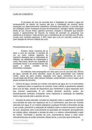 Escola Estadual de Educação Profissional [EEEP] Ensino Médio Integrado à Educação Profissional
Técnico em Edificações
TÉCNICAS DE CONSTRUÇÕES
32
CURA DO CONCRETO
O processo de cura do concreto tem a finalidade de manter a água de
amassamento no interior do mesmo até que a hidratação do cimento tenha
alcançado um desenvolvimento satisfatório. Durante esse período, o concreto deve
ser protegido contra mudanças bruscas de temperatura, secagem rápida, exposição
direta ao sol, chuvas fortes, agentes químicos, choques e vibrações que possam
causar o aparecimento de fissuras na massa de concreto ou prejudicar sua
aderência à armadura. Cabe lembrar que a resistência de um concreto aos 28 dias,
curado com cuidados especiais, é 40% maior que a de um concreto curado ao ar
(sem adoção de nenhum método de cura).
Procedimentos de cura
Existem várias maneiras de se
fazer a cura do concreto. A escolha de
um ou outro método depende do
rigorismo desejado para a efetividade do
trabalho, da viabilidade de implantação e o
custo. Para tanto, devem ser avaliadas as
condições locais e as características das
peças a serem curadas (forma,
dimensões e posição).
Os métodos mais empregados em obra para cura do concreto são: lâmina
de água, camada de areia saturada, sacos de pano preenchidos com material
úmido, sacos de pano úmidos, aspersão com água, membrana de cura e
conservação das fôrmas. Além desses métodos, existe também a cura à vapor, para
peças avulsas de concreto.
• Lâmina de água: consiste em manter uma lâmina de água de 3 a 5 centímetros
de espessura sobre a superfície do concreto. Esse método é geralmente adotado
para cura de lajes, através de dispositivos que mantenham a água represada sem
que ocorram vazamentos. É um método eficiente, devendo, porém, ser
periodicamente verificado. Entretanto, torna impossível a realização de trabalhos
sobre a laje durante todo o período de cura.
• Camada de areia saturada: consiste em depositar sobre a superfície do concreto
uma camada de areia com espessura de 2 a 3 centímetros, que deve ser mantida
saturada com água. É um método adaptável a qualquer formato e dimensões da laje
a ser curada, permitindo a realização de trabalhos sobre a mesma durante o período
de cura. Apresenta como inconveniente as operações de transporte (principalmente
em prédios altos), colocação e retirada da areia, e a relativa vulnerabilidade à ação
de ventos. Terminado o período de cura, recomenda-se deixar a areia secar
naturalmente para só então removê-la. Dessa forma, o concreto seca lentamente.
 