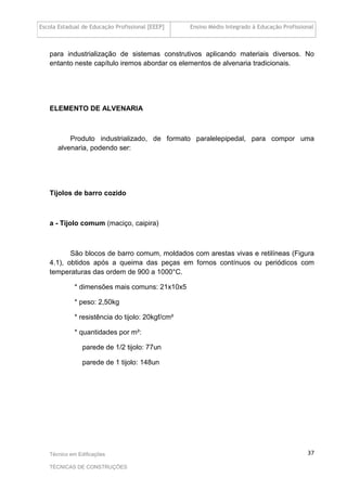 Escola Estadual de Educação Profissional [EEEP] Ensino Médio Integrado à Educação Profissional
Técnico em Edificações
TÉCNICAS DE CONSTRUÇÕES
37
para industrialização de sistemas construtivos aplicando materiais diversos. No
entanto neste capítulo iremos abordar os elementos de alvenaria tradicionais.
ELEMENTO DE ALVENARIA
Produto industrializado, de formato paralelepipedal, para compor uma
alvenaria, podendo ser:
Tijolos de barro cozido
a - Tijolo comum (maciço, caipira)
São blocos de barro comum, moldados com arestas vivas e retilíneas (Figura
4.1), obtidos após a queima das peças em fornos contínuos ou periódicos com
temperaturas das ordem de 900 a 1000°C.
* dimensões mais comuns: 21x10x5
* peso: 2,50kg
* resistência do tijolo: 20kgf/cm²
* quantidades por m²:
parede de 1/2 tijolo: 77un
parede de 1 tijolo: 148un
 