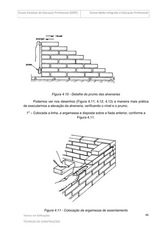 Escola Estadual de Educação Profissional [EEEP] Ensino Médio Integrado à Educação Profissional
Técnico em Edificações
TÉCNICAS DE CONSTRUÇÕES
46
Figura 4.10 - Detalhe do prumo das alvenarias
Podemos ver nos desenhos (Figura 4.11; 4.12; 4.13) a maneira mais prática
de executarmos a elevação da alvenaria, verificando o nível e o prumo.
1o
– Colocada a linha, a argamassa e disposta sobre a fiada anterior, conforme a
Figura 4.11.
Figura 4.11 - Colocação da argamassa de assentamento
 