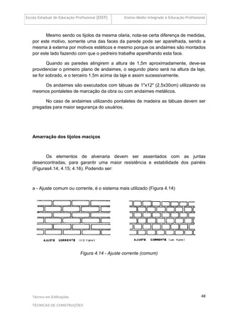 Escola Estadual de Educação Profissional [EEEP] Ensino Médio Integrado à Educação Profissional
Técnico em Edificações
TÉCNICAS DE CONSTRUÇÕES
48
Mesmo sendo os tijolos da mesma olaria, nota-se certa diferença de medidas,
por este motivo, somente uma das faces da parede pode ser aparelhada, sendo a
mesma à externa por motivos estéticos e mesmo porque os andaimes são montados
por este lado fazendo com que o pedreiro trabalhe aparelhando esta face.
Quando as paredes atingirem a altura de 1,5m aproximadamente, deve-se
providenciar o primeiro plano de andaimes, o segundo plano será na altura da laje,
se for sobrado, e o terceiro 1,5m acima da laje e assim sucessivamente.
Os andaimes são executados com tábuas de 1"x12" (2,5x30cm) utilizando os
mesmos pontaletes de marcação da obra ou com andaimes metálicos.
No caso de andaimes utilizando pontaletes de madeira as tábuas devem ser
pregadas para maior segurança do usuários.
Amarração dos tijolos maciços
Os elementos de alvenaria devem ser assentados com as juntas
desencontradas, para garantir uma maior resistência e estabilidade dos painéis
(Figuras4.14; 4.15; 4.16). Podendo ser:
a - Ajuste comum ou corrente, é o sistema mais utilizado (Figura 4.14)
Figura 4.14 - Ajuste corrente (comum)
 