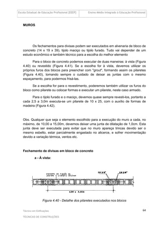 Escola Estadual de Educação Profissional [EEEP] Ensino Médio Integrado à Educação Profissional
Técnico em Edificações
TÉCNICAS DE CONSTRUÇÕES
64
MUROS
Os fechamentos para divisas podem ser executados em alvenaria de bloco de
concreto (14 x 19 x 39), tijolo maciço ou tijolo furado. Tudo vai depender de um
estudo econômico e também técnico para a escolha do melhor elemento
Para o bloco de concreto podemos executar de duas maneiras: à vista (Figura
4.40) ou revestido (Figura 4.41). Se a escolha for à vista, devemos utilizar os
próprios furos dos blocos para preencher com "grout", formando assim os pilaretes
(Figura 4.40), tomando sempre o cuidado de deixar as juntas com o mesmo
espaçamento, para podermos frisá-las.
Se a escolha for para o revestimento, poderemos também utilizar os furos do
bloco como pilarete ou colocar formas e executar um pilarete, neste caso armado.
Para o tijolo furado e o maciço, devemos quase sempre revesti-los, portanto a
cada 2,5 a 3,0m executa-se um pilarete de 10 x 25, com o auxílio de formas de
madeira (Figura 4.42).
Obs. Qualquer que seja o elemento escolhido para a execução do muro a cada, no
máximo, de 10,00 a 15,00m, devemos deixar uma junta de dilatação de 1,0cm. Esta
junta deve ser executada para evitar que no muro apareça trincas devido ser o
mesmo esbelto, estar parcialmente engastado no alicerce, e sofrer movimentação
devido a variação térmica, ventos etc.
Fechamento de divisas em bloco de concreto
a - À vista:
Figura 4.40 - Detalhe dos pilaretes executados nos blocos
 