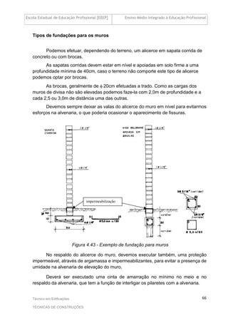 Escola Estadual de Educação Profissional [EEEP] Ensino Médio Integrado à Educação Profissional
Técnico em Edificações
TÉCNICAS DE CONSTRUÇÕES
66
Tipos de fundações para os muros
Podemos efetuar, dependendo do terreno, um alicerce em sapata corrida de
concreto ou com brocas.
As sapatas corridas devem estar em nível e apoiadas em solo firme a uma
profundidade mínima de 40cm, caso o terreno não comporte este tipo de alicerce
podemos optar por brocas.
As brocas, geralmente de φ 20cm efetuadas a trado. Como as cargas dos
muros de divisa não são elevadas podemos faze-la com 2,0m de profundidade e a
cada 2,5 ou 3,0m de distância uma das outras.
Devemos sempre deixar as valas do alicerce do muro em nível para evitarmos
esforços na alvenaria, o que poderia ocasionar o aparecimento de fissuras.
impermeabilização
Figura 4.43 - Exemplo de fundação para muros
No respaldo do alicerce do muro, devemos executar também, uma proteção
impermeável, através de argamassa e impermeabilizantes, para evitar a presença de
umidade na alvenaria de elevação do muro.
Deverá ser executado uma cinta de amarração no mínimo no meio e no
respaldo da alvenaria, que tem a função de interligar os pilaretes com a alvenaria.
 