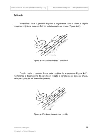 Escola Estadual de Educação Profissional [EEEP] Ensino Médio Integrado à Educação Profissional
Técnico em Edificações
TÉCNICAS DE CONSTRUÇÕES
69
Aplicação
Tradicional: onde o pedreiro espalha a argamassa com a colher e depois
pressiona o tijolo ou bloco conferindo o alinhamento e o prumo (Figura 4.46):
Figura 4.46 - Assentamento Tradicional
Cordão: onde o pedreiro forma dois cordões de argamassa (Figura 4.47),
melhorando o desempenho da parede em relação a penetração de água de chuva,
ideal para paredes em alvenaria aparente.
Figura 4.47 - Assentamento em cordão
 