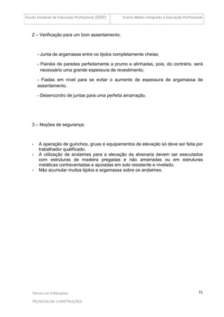 Escola Estadual de Educação Profissional [EEEP] Ensino Médio Integrado à Educação Profissional
Técnico em Edificações
TÉCNICAS DE CONSTRUÇÕES
71
2 – Verificação para um bom assentamento:
- Junta de argamassa entre os tijolos completamente cheias;
- Painéis de paredes perfeitamente a prumo e alinhadas, pois, do contrário, será
necessário uma grande espessura de revestimento;
- Fiadas em nível para se evitar o aumento de espessura de argamassa de
assentamento.
- Desencontro de juntas para uma perfeita amarração.
3 – Noções de segurança:
- A operação de guinchos, gruas e equipamentos de elevação só deve ser feita por
trabalhador qualificado.
- A utilização de andaimes para a elevação da alvenaria devem ser executados
com estruturas de madeira pregadas e não amarradas ou em estruturas
metálicas contraventadas e apoiadas em solo resistente e nivelado.
- Não acumular muitos tijolos e argamassa sobre os andaimes.
 