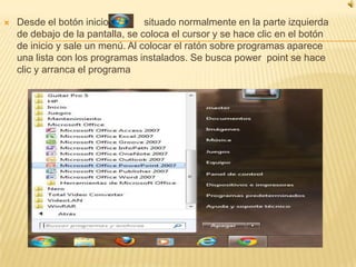    Desde el botón inicio         situado normalmente en la parte izquierda
    de debajo de la pantalla, se coloca el cursor y se hace clic en el botón
    de inicio y sale un menú. Al colocar el ratón sobre programas aparece
    una lista con los programas instalados. Se busca power point se hace
    clic y arranca el programa
 