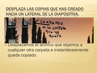DESPLAZA LAS COPIAS QUE HAS CREADO
HACIA UN LATERAL DE LA DIAPOSITIVA.




   Desplazamos el archivo que elijamos a
    cualquier otra carpeta e instantáneamente
    queda copiado
 