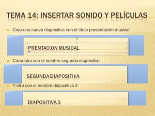TEMA 14: INSERTAR SONIDO Y PELÍCULAS
   Crea una nueva diapositiva con el título presentación musical




   Crear otra con el nombre segunda diapositiva




   Y otra con el nombre diapositiva 3
 