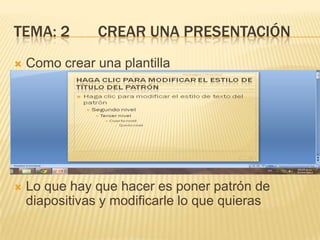 TEMA: 2         CREAR UNA PRESENTACIÓN
   Como crear una plantilla




   Lo que hay que hacer es poner patrón de
    diapositivas y modificarle lo que quieras
 