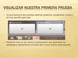 VISUALIZAR NUESTRA PRIMERA PRUEBA
   Ya que tenemos dos pruebas abiertas podemos visualizarlas ambas y
    es muy sencillo para esto




   Haciendo solo un clic sobre la presentación que queramos se
    desplegara rápidamente una para abrir la que hemos seleccionado
 