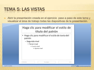 TEMA 5: LAS VISTAS
   Abrir la presentación creada en el ejercicio paso a paso de este tema y
    visualizar el área de trabajo todas las diapositivas de la presentación.
 
