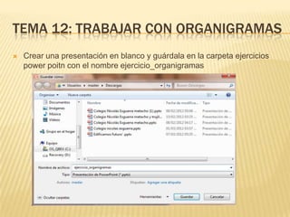 TEMA 12: TRABAJAR CON ORGANIGRAMAS
   Crear una presentación en blanco y guárdala en la carpeta ejercicios
    power poitn con el nombre ejercicio_organigramas
 