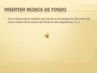 INSERTAR MÚSICA DE FONDO
   Voy a hacer que la melodía que tienes en la carpeta de ejercicios del
    curso suene como música de fondo en las diapositivas 2 y 3.
 