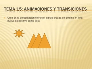 TEMA 15: ANIMACIONES Y TRANSICIONES
   Crea en la presentación ejercicio_dibujo creada en el tema 14 una
    nueva diapositiva como esta
 