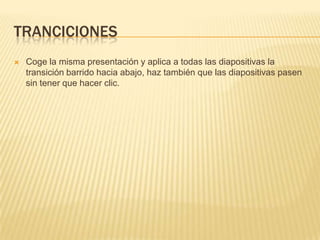 TRANCICIONES
   Coge la misma presentación y aplica a todas las diapositivas la
    transición barrido hacia abajo, haz también que las diapositivas pasen
    sin tener que hacer clic.
 