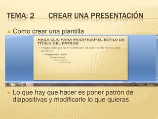 TEMA: 2         CREAR UNA PRESENTACIÓN
   Como crear una plantilla




   Lo que hay que hacer es poner patrón de
    diapositivas y modificarle lo que quieras
 