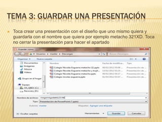 TEMA 3: GUARDAR UNA PRESENTACIÓN
   Toca crear una presentación con el diseño que uno mismo quiera y
    guardarla con el nombre que quiera por ejemplo metacho 321XD. Toca
    no cerrar la presentación para hacer el apartado
 