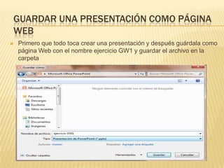 GUARDAR UNA PRESENTACIÓN COMO PÁGINA
WEB
   Primero que todo toca crear una presentación y después guárdala como
    página Web con el nombre ejercicio GW1 y guardar el archivo en la
    carpeta
     MIS DOCUMENTOS/EJERCISIOS DE POWER POINT
 