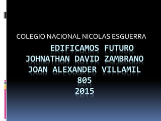 EDIFICAMOS FUTURO
JOHNATHAN DAVID ZAMBRANO
JOAN ALEXANDER VILLAMIL
805
2015
COLEGIO NACIONAL NICOLAS ESGUERRA
 