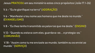 Jesus PRATICOU em seu ministério estes cinco propósitos (João 17.1-26)
V.4 - "Eu te glorifiquei na terra" (ADORAÇÃO)
V.6 - “Manifestei o teu nome aos homens que me deste no mundo.”
(EVANGELISMO)
V.8 - “Eu lhes tenho transmitido as palavras que me deste.” (ENSINO)
V.12- “Quando eu estava com eles, guardava-os ... e protegia-os.”
(COMUNHÃO)
V.18- “Assim como tu me enviaste ao mundo, também eu os enviei ao
mundo.” (SERVIÇO)
 