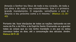 Portanto ide, fazei discípulos de todas as nações, batizando-os em
nome do Pai, e do Filho, e do Espírito Santo; Ensinando-os a guardar
todas as coisas que eu vos tenho mandado; e eis que eu estou
convosco todos os dias, até a consumação dos séculos. Amém.
Mateus 28:19-20
Amarás o Senhor teu Deus de todo o teu coração, de toda a
tua alma e de todo o teu entendimento. Este é o primeiro
grande mandamento. O segundo, semelhante a este é:
Amarás o teu próximo como a ti mesmo.” (Mateus 22.36-
40)
 