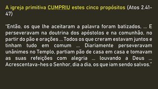 A igreja primitiva CUMPRIU estes cinco propósitos (Atos 2.41-
47)
“Então, os que lhe aceitaram a palavra foram batizados, ... E
perseveravam na doutrina dos apóstolos e na comunhão, no
partir do pão e orações ... Todos os que creram estavam juntos e
tinham tudo em comum ... Diariamente perseveravam
unânimes no Templo, partiam pão de casa em casa e tomavam
as suas refeições com alegria ... louvando a Deus ...
Acrescentava-hes o Senhor, dia a dia, os que iam sendo salvos.”
 