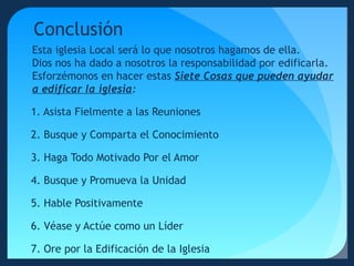 Conclusión
Esta iglesia Local será lo que nosotros hagamos de ella.
Dios nos ha dado a nosotros la responsabilidad por edificarla.
Esforzémonos en hacer estas Siete Cosas que pueden ayudar
a edificar la iglesia:
1. Asista Fielmente a las Reuniones
2. Busque y Comparta el Conocimiento
3. Haga Todo Motivado Por el Amor
4. Busque y Promueva la Unidad
5. Hable Positivamente
6. Véase y Actúe como un Líder
7. Ore por la Edificación de la Iglesia

 