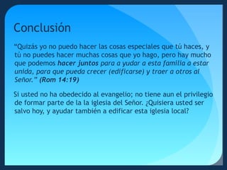 Conclusión
“Quizás yo no puedo hacer las cosas especiales que tú haces, y
tú no puedes hacer muchas cosas que yo hago, pero hay mucho
que podemos hacer juntos para a yudar a esta familia a estar
unida, para que pueda crecer (edificarse) y traer a otros al
Señor.” (Rom 14:19)
Si usted no ha obedecido al evangelio; no tiene aun el privilegio
de formar parte de la la iglesia del Señor. ¿Quisiera usted ser
salvo hoy, y ayudar también a edificar esta iglesia local?

 