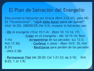 El Plan de Salvación del Evangelio
Dios provee la Salvación por Gracia (Rom 3:23-25), pero NO
ES “Incondicional”. “¿Qué debo hacer para ser Salvo?”
(Hch 16:30). OBEDECER (He 5:9). Aceptar la Salvación por:
- Oír el evangelio (1Cor 15:1-4) - (Rom 10: 13-14, 17)
- Creer en el evangelio - (Mr 16:15-16; Rom
1:16)
- Arrepentirse de sus pecados- (Lc 13:3;
Hch 17:30)
- Confesar a Jesús - (Rom 10:9, 10; Hch
8:37)
- Bautizarse para perdón de los pecados
- (Hch 2:38)
- Permanecer Fiel (Mt 28:20; Col 1:21-23; Ap 2:10;
8:22; 1 Jn 1:9)

Hch

 