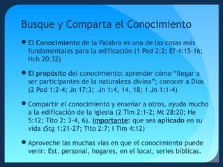 Busque y Comparta el Conocimiento
El Conocimiento de la Palabra es una de las cosas más
fundamentales para la edificación (1 Ped 2:2; Ef 4:15-16;
Hch 20:32)
El propósito del conocimiento: aprender cómo “llegar a
ser participantes de la naturaleza divina”; conocer a Dios
(2 Ped 1:2-4; Jn 17:3; Jn 1:4, 14, 18; 1 Jn 1:1-4)
Compartir el conocimiento y enseñar a otros, ayuda mucho
a la edificación de la iglesia (2 Tim 2:1-2; Mt 28:20; He
5:12; Tito 2: 3-4, 6). Importante: que sea aplicado en su
vida (Stg 1:21-27; Tito 2:7; I Tim 4:12)
Aproveche las muchas vías en que el conocimiento puede
venir: Est. personal, hogares, en el local, series bíblicas.

 