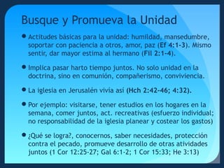 Busque y Promueva la Unidad
Actitudes básicas para la unidad: humildad, mansedumbre,
soportar con paciencia a otros, amor, paz (Ef 4:1-3). Mismo
sentir, dar mayor estima al hermano (Fil 2:1-4).
Implica pasar harto tiempo juntos. No solo unidad en la
doctrina, sino en comunión, compañerismo, conviviencia.
La iglesia en Jerusalén vivía así (Hch 2:42-46; 4:32).
Por ejemplo: visitarse, tener estudios en los hogares en la
semana, comer juntos, act. recreativas (esfuerzo individual;
no responsabilidad de la iglesia planear y costear los gastos)
¿Qué se logra?, conocernos, saber necesidades, protección
contra el pecado, promueve desarrollo de otras atividades
juntos (1 Cor 12:25-27; Gal 6:1-2; 1 Cor 15:33; He 3:13)

 