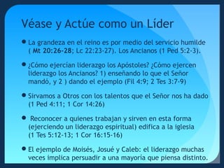 Véase y Actúe como un Líder
La grandeza en el reino es por medio del servicio humilde
( Mt 20:26-28; Lc 22:23-27). Los Ancianos (1 Ped 5:2-3).
¿Cómo ejercían liderazgo los Apóstoles? ¿Cómo ejercen
liderazgo los Ancianos? 1) enseñando lo que el Señor
mandó, y 2 ) dando el ejemplo (Fil 4:9; 2 Tes 3:7-9)
Sirvamos a Otros con los talentos que el Señor nos ha dado
(1 Ped 4:11; 1 Cor 14:26)
 Reconocer a quienes trabajan y sirven en esta forma
(ejerciendo un liderazgo espiritual) edifica a la iglesia
(1 Tes 5:12-13; 1 Cor 16:15-16)
El ejemplo de Moisés, Josué y Caleb: el liderazgo muchas
veces implica persuadir a una mayoría que piensa distinto.

 
