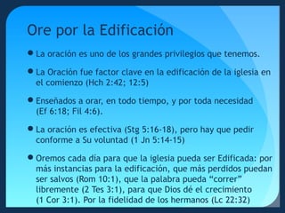 Ore por la Edificación
La oración es uno de los grandes privilegios que tenemos.
La Oración fue factor clave en la edificación de la iglesia en
el comienzo (Hch 2:42; 12:5)
Enseñados a orar, en todo tiempo, y por toda necesidad
(Ef 6:18; Fil 4:6).
La oración es efectiva (Stg 5:16-18), pero hay que pedir
conforme a Su voluntad (1 Jn 5:14-15)
Oremos cada día para que la iglesia pueda ser Edificada: por
más instancias para la edificación, que más perdidos puedan
ser salvos (Rom 10:1), que la palabra pueda “correr”
libremente (2 Tes 3:1), para que Dios dé el crecimiento
(1 Cor 3:1). Por la fidelidad de los hermanos (Lc 22:32)

 