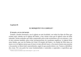 Capítulo IX
EL MOSQUITO Y EL CAMELLO10
El templo y el oro del templo
Ustedes, amados hermanos, son la iglesia en esta localidad, con todos los hijos de Dios que
existen aquí; ustedes son la iglesia del Señor, y hay ciertas cosas que la iglesia como tal debe
entender, ciertas actitudes que debe comprender para evitar sectarismos, por un extremo, y por
el otro extremo también, para evitar incorporaciones de cuestiones negativas. La Iglesia tiene
unos límites, que son los límites de Cristo. El templo del Señor y la ciudad de Dios tiene un
muro; no es la Iglesia menos que el muro ni más allá del muro, y los muros tienen unas puertas
y las puertas se abren total o parcialmente, según lo que pueda entrar o no. Vamos a identificar
dos cosas. Por una parte las cosas fundamentales o esenciales o especiales o específicas que
10
Enseñanza a la iglesia en la localidad de Usaquén, Santafé de Bogotá D. C., agosto 17 de 1992.
 